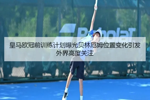 皇马欧冠前训练计划曝光贝林厄姆位置变化引发外界高度关注